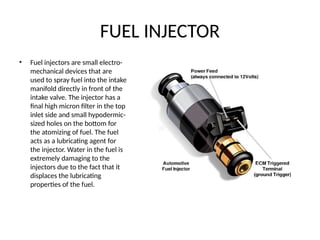 FUEL INJECTOR
• Fuel injectors are small electro-
mechanical devices that are
used to spray fuel into the intake
manifold directly in front of the
intake valve. The injector has a
final high micron filter in the top
inlet side and small hypodermic-
sized holes on the bottom for
the atomizing of fuel. The fuel
acts as a lubricating agent for
the injector. Water in the fuel is
extremely damaging to the
injectors due to the fact that it
displaces the lubricating
properties of the fuel.
 