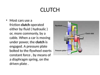 CLUTCH
• Most cars use a
friction clutch operated
either by fluid ( hydraulic )
or, more commonly, by a
cable. When a car is moving
under power, the clutch is
engaged. A pressure plate
bolted to the flywheel exerts
constant force , by means of
a diaphragm spring, on the
driven plate .
 