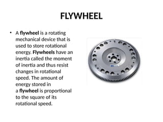 FLYWHEEL
• A flywheel is a rotating
mechanical device that is
used to store rotational
energy. Flywheels have an
inertia called the moment
of inertia and thus resist
changes in rotational
speed. The amount of
energy stored in
a flywheel is proportional
to the square of its
rotational speed.
 