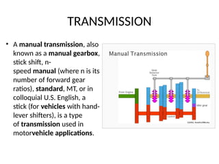 TRANSMISSION
• A manual transmission, also
known as a manual gearbox,
stick shift, n-
speed manual (where n is its
number of forward gear
ratios), standard, MT, or in
colloquial U.S. English, a
stick (for vehicles with hand-
lever shifters), is a type
of transmission used in
motorvehicle applications.
 