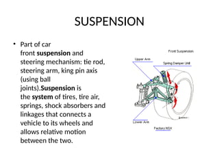 SUSPENSION
• Part of car
front suspension and
steering mechanism: tie rod,
steering arm, king pin axis
(using ball
joints).Suspension is
the system of tires, tire air,
springs, shock absorbers and
linkages that connects a
vehicle to its wheels and
allows relative motion
between the two.
 
