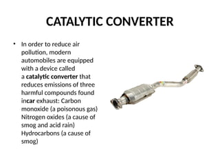 CATALYTIC CONVERTER
• In order to reduce air
pollution, modern
automobiles are equipped
with a device called
a catalytic converter that
reduces emissions of three
harmful compounds found
incar exhaust: Carbon
monoxide (a poisonous gas)
Nitrogen oxides (a cause of
smog and acid rain)
Hydrocarbons (a cause of
smog)
 