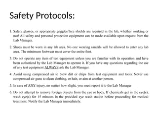 Safety Protocols:
1. Safety glasses, or appropriate goggles/face shields are required in the lab, whether working or
not! All safety and personal protection equipment can be made available upon request from the
Lab Manager.
2. Shoes must be worn in any lab area. No one wearing sandals will be allowed to enter any lab
area. The minimum footwear must cover the entire foot.
3. Do not operate any item of test equipment unless you are familiar with its operation and have
been authorized by the Lab Manager to operate it. If you have any questions regarding the use
of any test equipment ALWAYS ask the Lab Manager.
4. Avoid using compressed air to blow dirt or chips from test equipment and tools. Never use
compressed air guns to clean clothing, or hair, or aim at another person.
5. In case of ANY injury, no matter how slight, you must report it to the Lab Manager
6. Do not attempt to remove foreign objects from the eye or body. If chemicals get in the eye(s),
wash eye(s) for 15 minutes in the provided eye wash station before proceeding for medical
treatment. Notify the Lab Manager immediately.
 