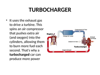 TURBOCHARGER
• It uses the exhaust gas
to drive a turbine. This
spins an air compressor
that pushes extra air
(and oxygen) into the
cylinders, allowing them
to burn more fuel each
second. That's why a
turbocharged car can
produce more power
 