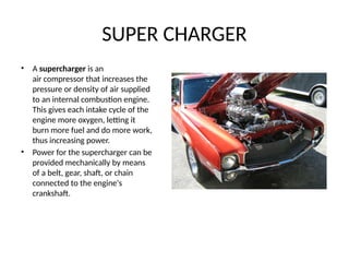 SUPER CHARGER
• A supercharger is an
air compressor that increases the
pressure or density of air supplied
to an internal combustion engine.
This gives each intake cycle of the
engine more oxygen, letting it
burn more fuel and do more work,
thus increasing power.
• Power for the supercharger can be
provided mechanically by means
of a belt, gear, shaft, or chain
connected to the engine's
crankshaft.
 