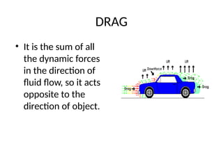 DRAG
• It is the sum of all
the dynamic forces
in the direction of
fluid flow, so it acts
opposite to the
direction of object.
 