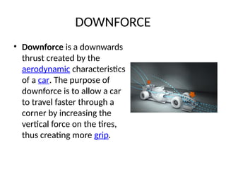 DOWNFORCE
• Downforce is a downwards
thrust created by the
aerodynamic characteristics
of a car. The purpose of
downforce is to allow a car
to travel faster through a
corner by increasing the
vertical force on the tires,
thus creating more grip.
 