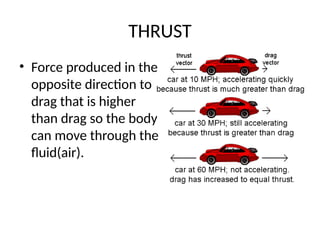 THRUST
• Force produced in the
opposite direction to
drag that is higher
than drag so the body
can move through the
fluid(air).
 