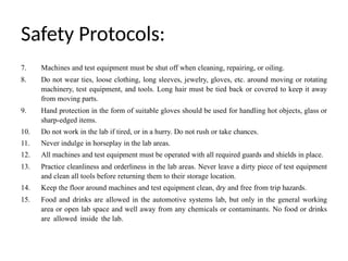 Safety Protocols:
7. Machines and test equipment must be shut off when cleaning, repairing, or oiling.
8. Do not wear ties, loose clothing, long sleeves, jewelry, gloves, etc. around moving or rotating
machinery, test equipment, and tools. Long hair must be tied back or covered to keep it away
from moving parts.
9. Hand protection in the form of suitable gloves should be used for handling hot objects, glass or
sharp-edged items.
10. Do not work in the lab if tired, or in a hurry. Do not rush or take chances.
11. Never indulge in horseplay in the lab areas.
12. All machines and test equipment must be operated with all required guards and shields in place.
13. Practice cleanliness and orderliness in the lab areas. Never leave a dirty piece of test equipment
and clean all tools before returning them to their storage location.
14. Keep the floor around machines and test equipment clean, dry and free from trip hazards.
15. Food and drinks are allowed in the automotive systems lab, but only in the general working
area or open lab space and well away from any chemicals or contaminants. No food or drinks
are allowed inside the lab.
 