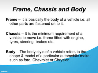Frame, Chassis and Body
Frame – It is basically the body of a vehicle i.e. all
other parts are fastened on to it.
Chassis – It is the minimum requirement of a
vehicle to move i.e. frame fitted with engine,
tyres, steering, brakes etc.
Body – The body style of a vehicle refers to the
shape & model of a particular automobile make
such as ford, Chevrolet or Chrysler.
 