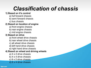 Classification of chassis
1) Based on it’s control
a) full forward chassis
b) semi forward chassis
c) bus chassis
2) Based on location of engine
a) front engine chassis
b) rear engine chassis
c) mid engine chassis
3) Based on drive
a) front wheel drive chassis
b) rear wheel drive chassis
c) all wheel drive chassis
d) left hand drive chassis
e) right hand drive chassis
4) Based on wheel and driving wheels
a) 4 x 2 drive chassis
b) 4 x 4 drive chassis
c) 6 x 2 drive chassis
d) 6 x 4 drive chassis
 
