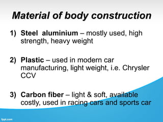 Material of body construction
1) Steel aluminium – mostly used, high
strength, heavy weight
2) Plastic – used in modern car
manufacturing, light weight, i.e. Chrysler
CCV
3) Carbon fiber – light & soft, available
costly, used in racing cars and sports car
 