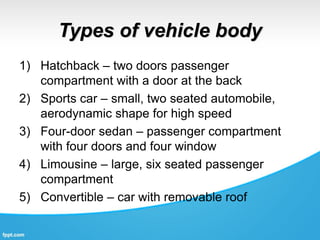Types of vehicle body
1) Hatchback – two doors passenger
compartment with a door at the back
2) Sports car – small, two seated automobile,
aerodynamic shape for high speed
3) Four-door sedan – passenger compartment
with four doors and four window
4) Limousine – large, six seated passenger
compartment
5) Convertible – car with removable roof
 