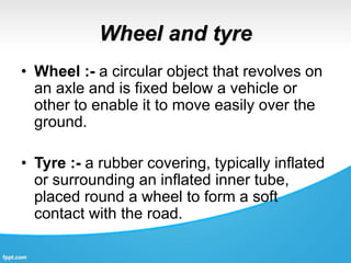 Wheel and tyre
• Wheel :- a circular object that revolves on
an axle and is fixed below a vehicle or
other to enable it to move easily over the
ground.
• Tyre :- a rubber covering, typically inflated
or surrounding an inflated inner tube,
placed round a wheel to form a soft
contact with the road.
 