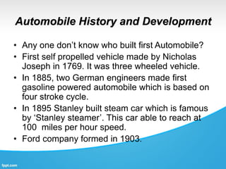 Automobile History and Development
• Any one don’t know who built first Automobile?
• First self propelled vehicle made by Nicholas
Joseph in 1769. It was three wheeled vehicle.
• In 1885, two German engineers made first
gasoline powered automobile which is based on
four stroke cycle.
• In 1895 Stanley built steam car which is famous
by ‘Stanley steamer’. This car able to reach at
100 miles per hour speed.
• Ford company formed in 1903.
 