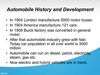 Automobile History and Development
• In 1904 London manufacture 5000 motor buses.
• In 1904 America manufacture 121 cars.
• In 1908 Buick factory was converted in general
motor.
• After that automobile industry grew with fast.
Today car population in all over world is 3000
million.
• Automobile can run on diesel, petrol, electricity,
steam, gas etc.
• Now electric and hybrid vehicles are in trend.
 