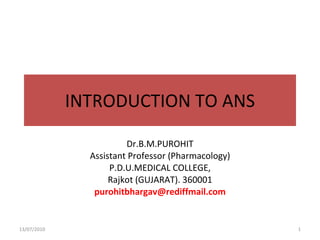 INTRODUCTION TO ANS Dr.B.M.PUROHIT Assistant Professor (Pharmacology) P.D.U.MEDICAL COLLEGE, Rajkot (GUJARAT). 360001 [email_address] 13/07/2010 