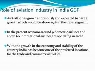 Role of aviation industry in India GDP
⚫Air traffic has grown enormouslyand expected to havea
growthwhich would beabove 25% in the travel segment
⚫In the presentscenarioaround 9 domesticairlinesand
above 60 international airlinesareoperating in India
⚫With the growth in the economy and stability of the
country India has becomeoneof the preferred locations
for the tradeand commerceactivities.
 