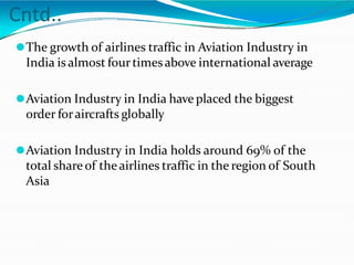 Cntd..
⚫The growth of airlines traffic in Aviation Industry in
India is almost fourtimesabove international average
⚫Aviation Industry in India have placed the biggest
order foraircrafts globally
⚫Aviation Industry in India holds around 69% of the
total share of theairlines traffic in the region of South
Asia
 