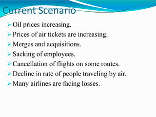 Current Scenario
Oil prices increasing.
Prices of air tickets are increasing.
Merges and acquisitions.
Sacking of employees.
Cancellation of flights on some routes.
Decline in rate of people traveling by air.
Many airlines are facing losses.
 
