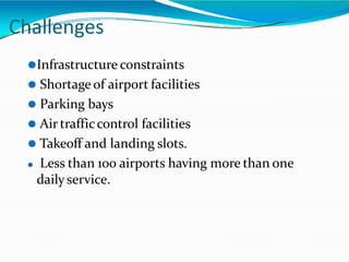Challenges
⚫Infrastructure constraints
⚫ Shortage of airport facilities
⚫ Parking bays
⚫ Air trafficcontrol facilities
⚫ Takeoff and landing slots.
⚫ Less than 100 airports having more than one
daily service.
 