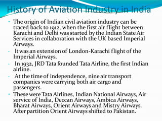 History of Aviation Industry in India
• The origin of Indian civil aviation industry can be
traced back to 1912, when the first air flight between
Karachi and Delhi was started by the Indian StateAir
Services in collaboration with the UK based Imperial
Airways.
• Itwasan extensionof London-Karachi flight of the
Imperial Airways.
• In 1932, JRD Tata founded Tata Airline, the first Indian
airline.
• At the timeof independence, nine air transport
companies were carrying both air cargo and
passengers.
• ThesewereTata Airlines, Indian National Airways, Air
service of India, Deccan Airways, Ambica Airways,
Bharat Airways, Orient Airways and Mistry Airways.
Afterpartition Orient Airways shifted to Pakistan.
 