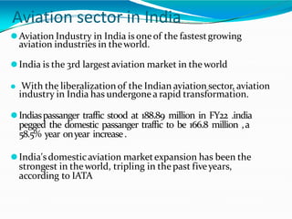 Aviation sector in India
⚫Aviation Industry in India is oneof the fastestgrowing
aviation industries in theworld.
⚫India is the 3rd largestaviation market in the world
⚫ With the liberalizationof the Indian aviation sector, aviation
industry in India has undergone a rapid transformation.
⚫Indiaspassanger traffic stood at 188.89 million in FY22 .india
pegged the domestic passanger traffic to be 166.8 million ,a
58.5% year onyear increase.
⚫India'sdomesticaviation marketexpansion has been the
strongest in theworld, tripling in the past fiveyears,
according to IATA
 