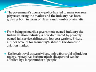 ⚫Thegovernment's open sky policy has led to manyoverseas
players entering the market and the industry has been
growing both in terms of players and numberof aircrafts.
⚫From being primarilyagovernment-owned industry, the
Indian aviation industry is now dominated by privately
owned full service airlines and low cost carriers. Private
airlines account for around 75% share of the domestic
aviation market.
⚫ Earlierair travel was a privilege. only a few could afford, but
todayair travel has become much cheaperand can be
afforded bya large numberof people.
 