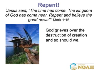 Repent! ‘ Jesus said;  “ The time has come. The kingdom of God has come near. Repent and believe the good news! ”’   Mark 1:15 God grieves over the destruction of creation and so should we.  