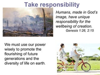 Humans, made in God’s image, have unique responsibility for the wellbeing of creation. Genesis 1:26, 2:15   Take responsibility We must use our power wisely to promote the flourishing of future generations and the diversity of life on earth . 