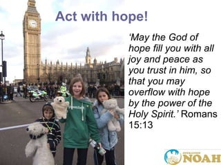 ‘ May the God of hope fill you with all joy and peace as you trust in him, so that you may overflow with hope by the power of the Holy Spirit. ’   Romans 15:13 Act with hope! 