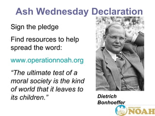 Sign the pledge Find resources to help spread the word: www.operationnoah.org “ The ultimate test of a moral society is the kind of world that it leaves to its children. ” Dietrich Bonhoeffer Ash Wednesday Declaration   