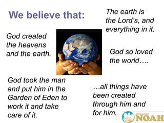 We believe that: God created the heavens and the earth. God took the man and put him in the Garden of Eden to work it and take care of it. The earth is the Lord ’ s, and everything in it. … all things have been created through him and for him. God so loved the world…. 