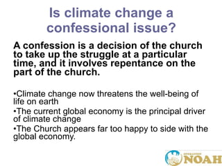Is climate change a confessional issue? A confession is a decision of the church to take up the struggle at a particular time, and it involves repentance on the part of the church. Climate change now threatens the well-being of life on earth The current global economy is the principal driver of climate change The Church appears far too happy to side with the global economy. 