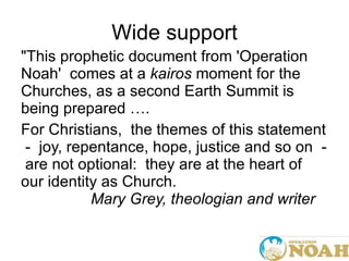 Wide support "This prophetic document from 'Operation Noah'  comes at a  kairos  moment for the Churches, as a second Earth Summit is being prepared ….   For Christians,  the themes of this statement  -  joy, repentance, hope, justice and so on  -  are not optional:  they are at the heart of our identity as Church.    Mary Grey, theologian and writer   