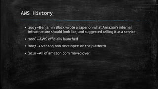 AWS History
 2003 – Benjamin Black wrote a paper on what Amazon’s internal
infrastructure should look like, and suggested selling it as a service
 2006 – AWS officially launched
 2007 – Over 180,000 developers on the platform
 2010 – All of amazon.com moved over
 
