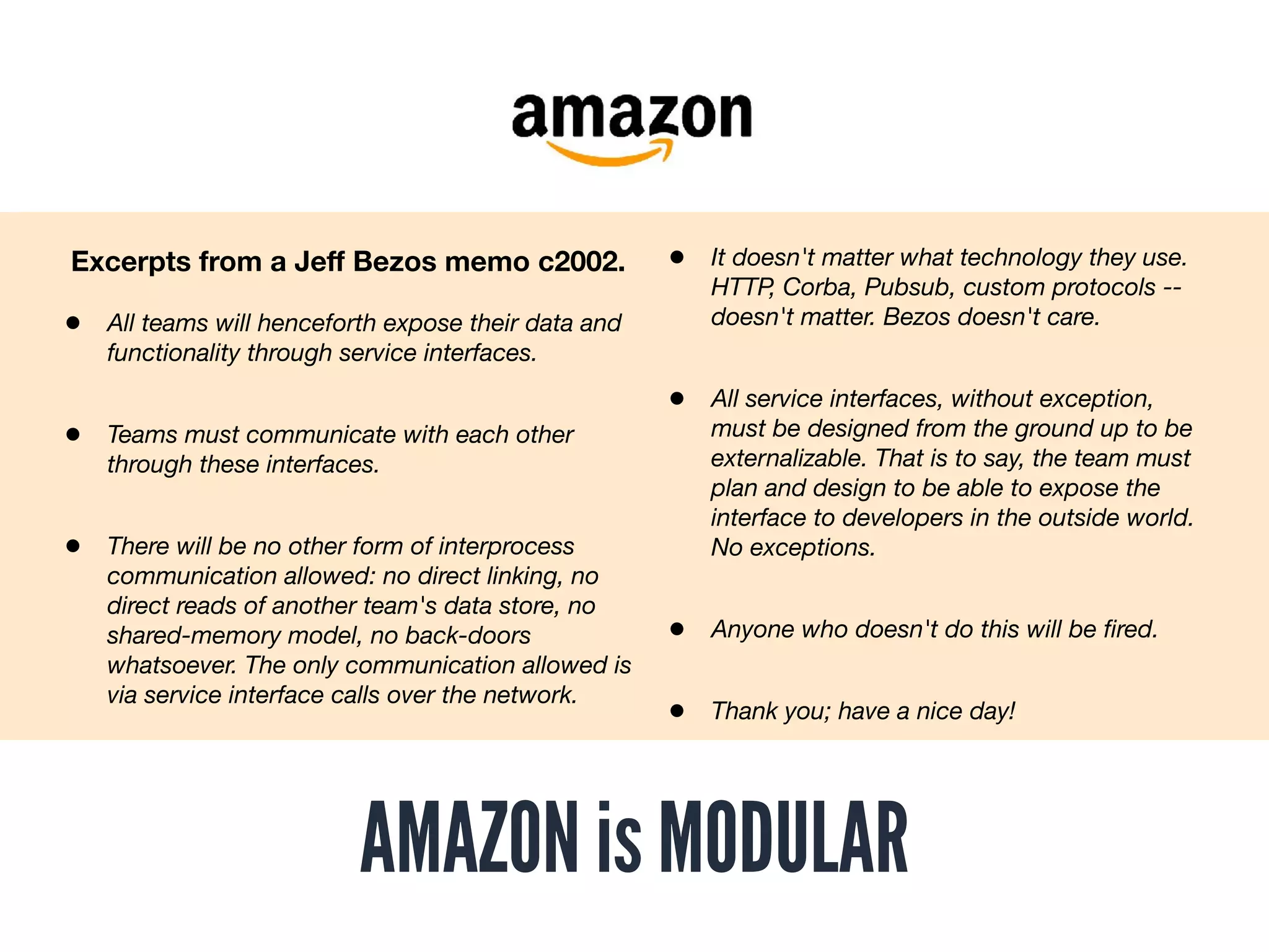 AMAZON is MODULAR
• All teams will henceforth expose their data and
functionality through service interfaces.
• Teams must communicate with each other
through these interfaces.
• There will be no other form of interprocess
communication allowed: no direct linking, no
direct reads of another team's data store, no
shared-memory model, no back-doors
whatsoever. The only communication allowed is
via service interface calls over the network.
Excerpts from a Jeﬀ Bezos memo c2002. • It doesn't matter what technology they use.
HTTP, Corba, Pubsub, custom protocols --
doesn't matter. Bezos doesn't care.
• All service interfaces, without exception,
must be designed from the ground up to be
externalizable. That is to say, the team must
plan and design to be able to expose the
interface to developers in the outside world.
No exceptions.
• Anyone who doesn't do this will be ﬁred.
• Thank you; have a nice day!
 