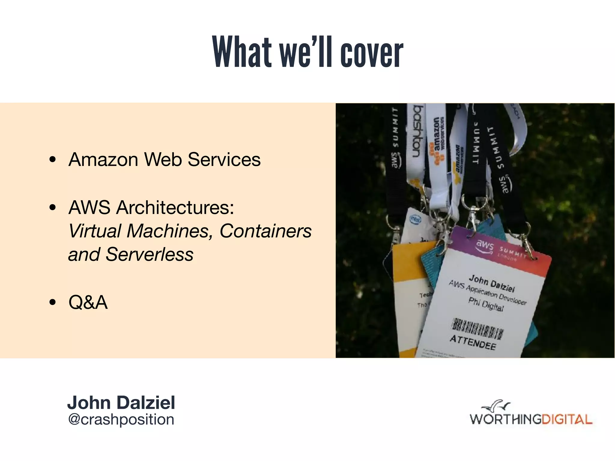 What we’ll cover
• Amazon Web Services

• AWS Architectures:  
Virtual Machines, Containers
and Serverless

• Q&A
John Dalziel 

@crashposition
 