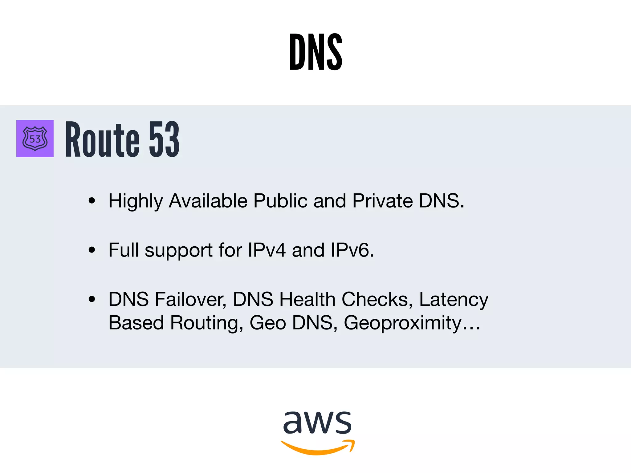 Route 53
DNS
• Highly Available Public and Private DNS.

• Full support for IPv4 and IPv6.

• DNS Failover, DNS Health Checks, Latency
Based Routing, Geo DNS, Geoproximity…
 