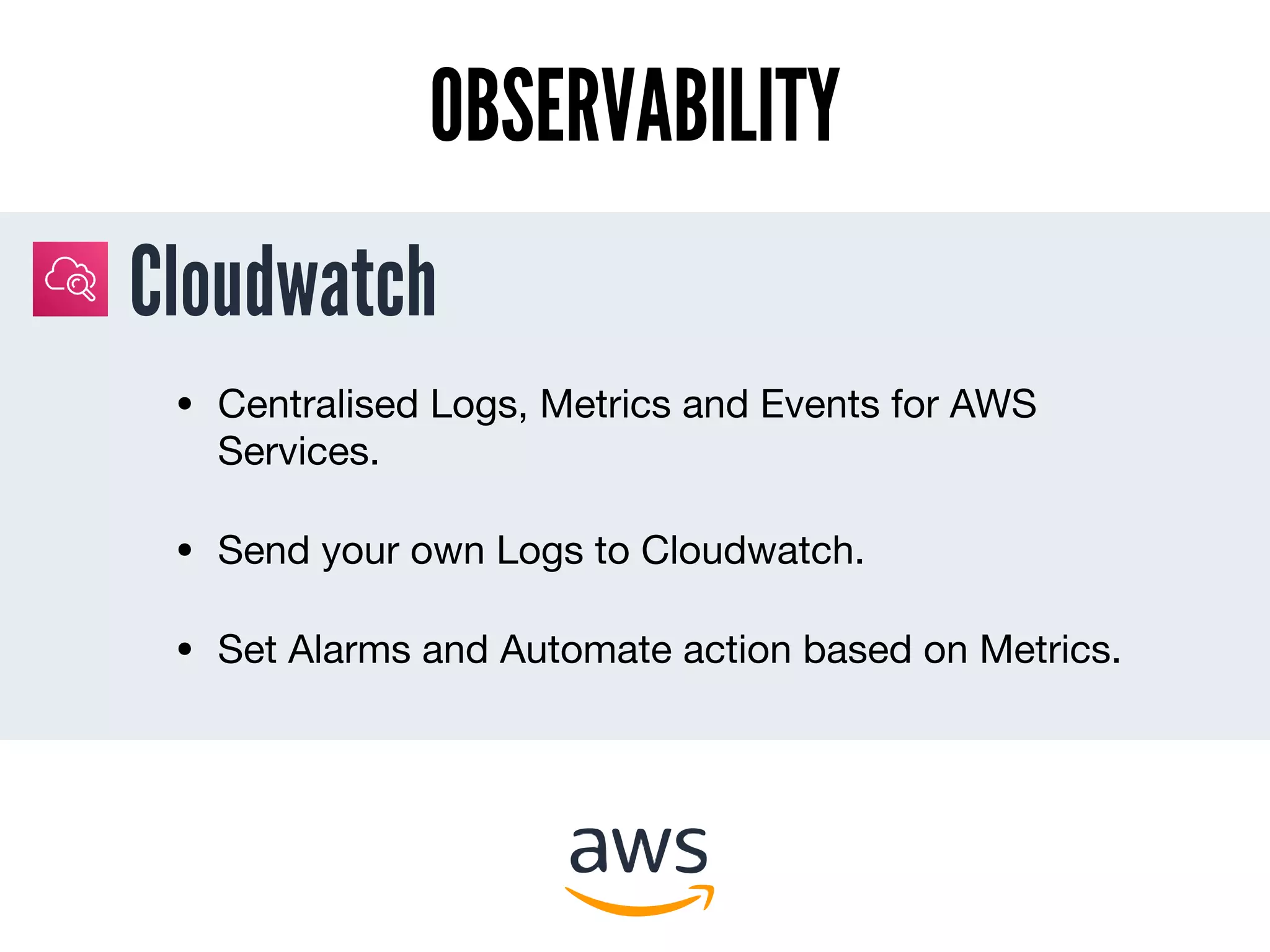 Cloudwatch
OBSERVABILITY
• Centralised Logs, Metrics and Events for AWS
Services.

• Send your own Logs to Cloudwatch.

• Set Alarms and Automate action based on Metrics.
 