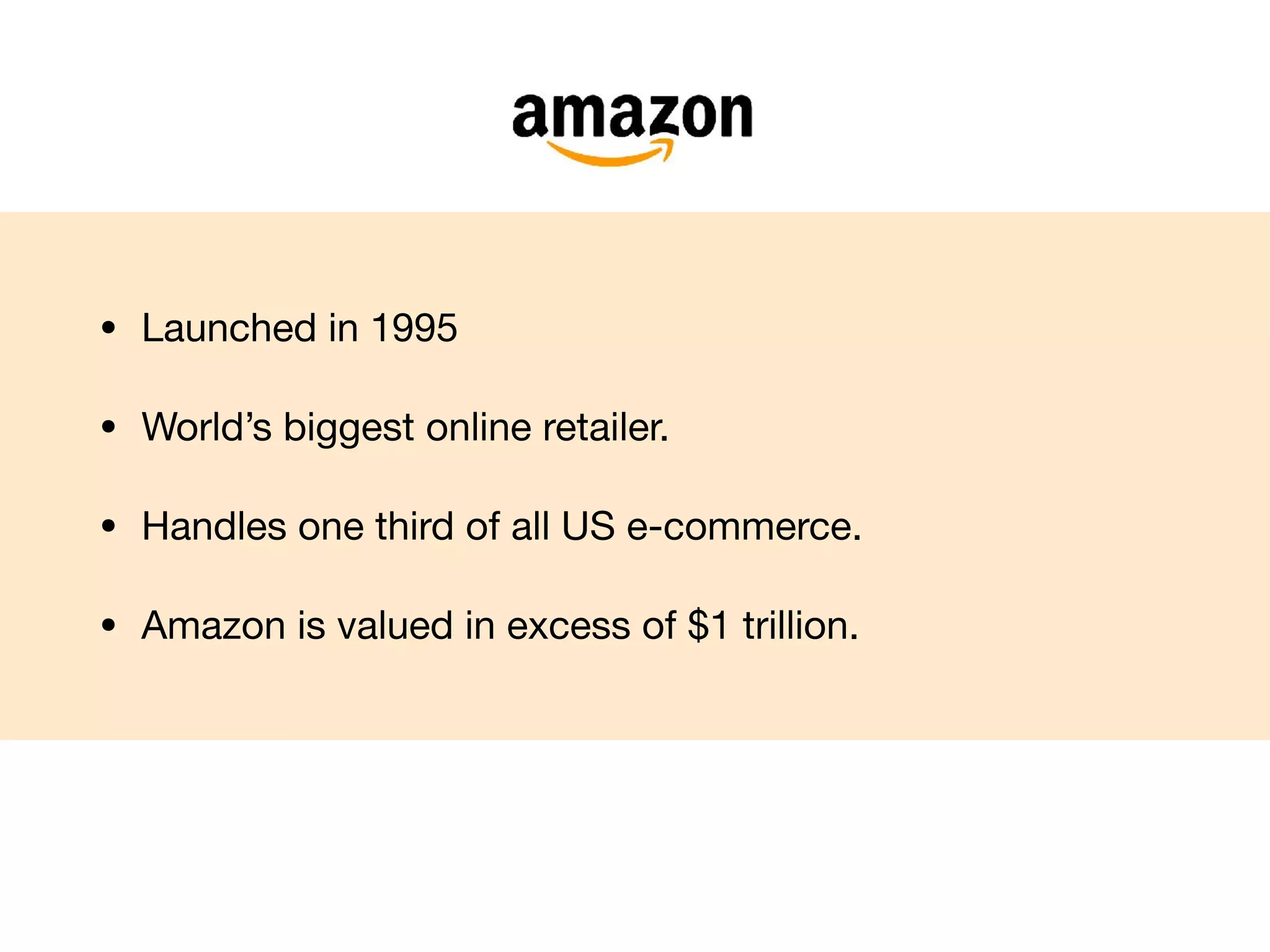 • Launched in 1995

• World’s biggest online retailer.

• Handles one third of all US e-commerce.

• Amazon is valued in excess of $1 trillion.
 