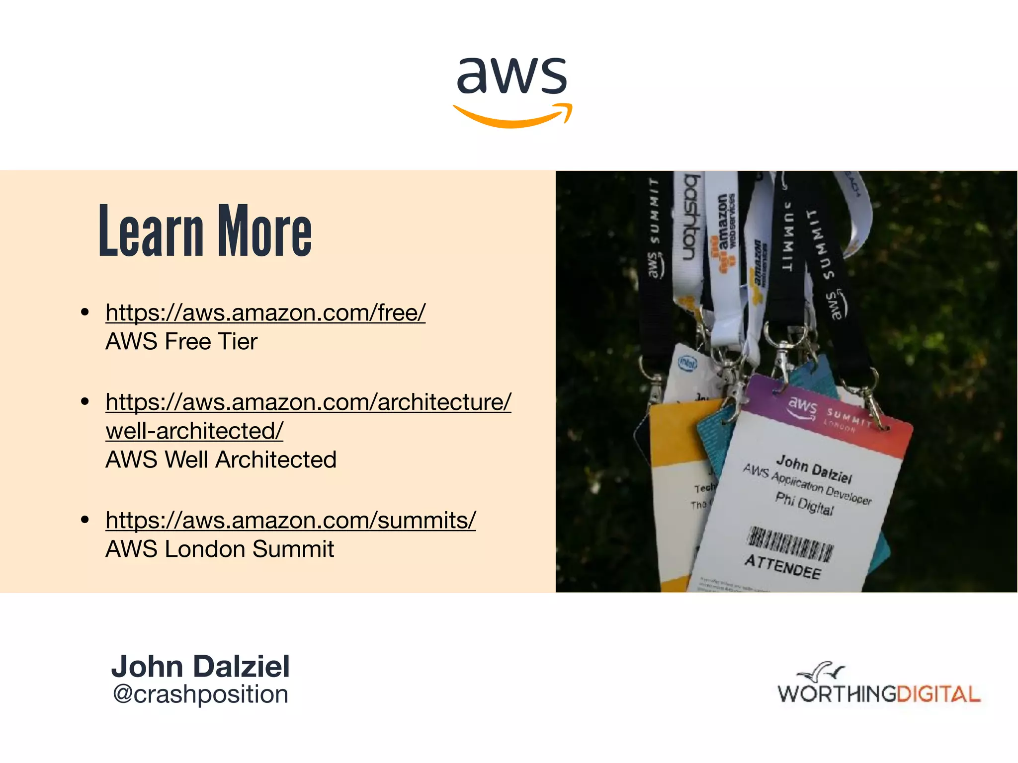 Learn More
• https://aws.amazon.com/free/ 
AWS Free Tier

• https://aws.amazon.com/architecture/
well-architected/ 
AWS Well Architected 

• https://aws.amazon.com/summits/ 
AWS London Summit
John Dalziel 

@crashposition
 