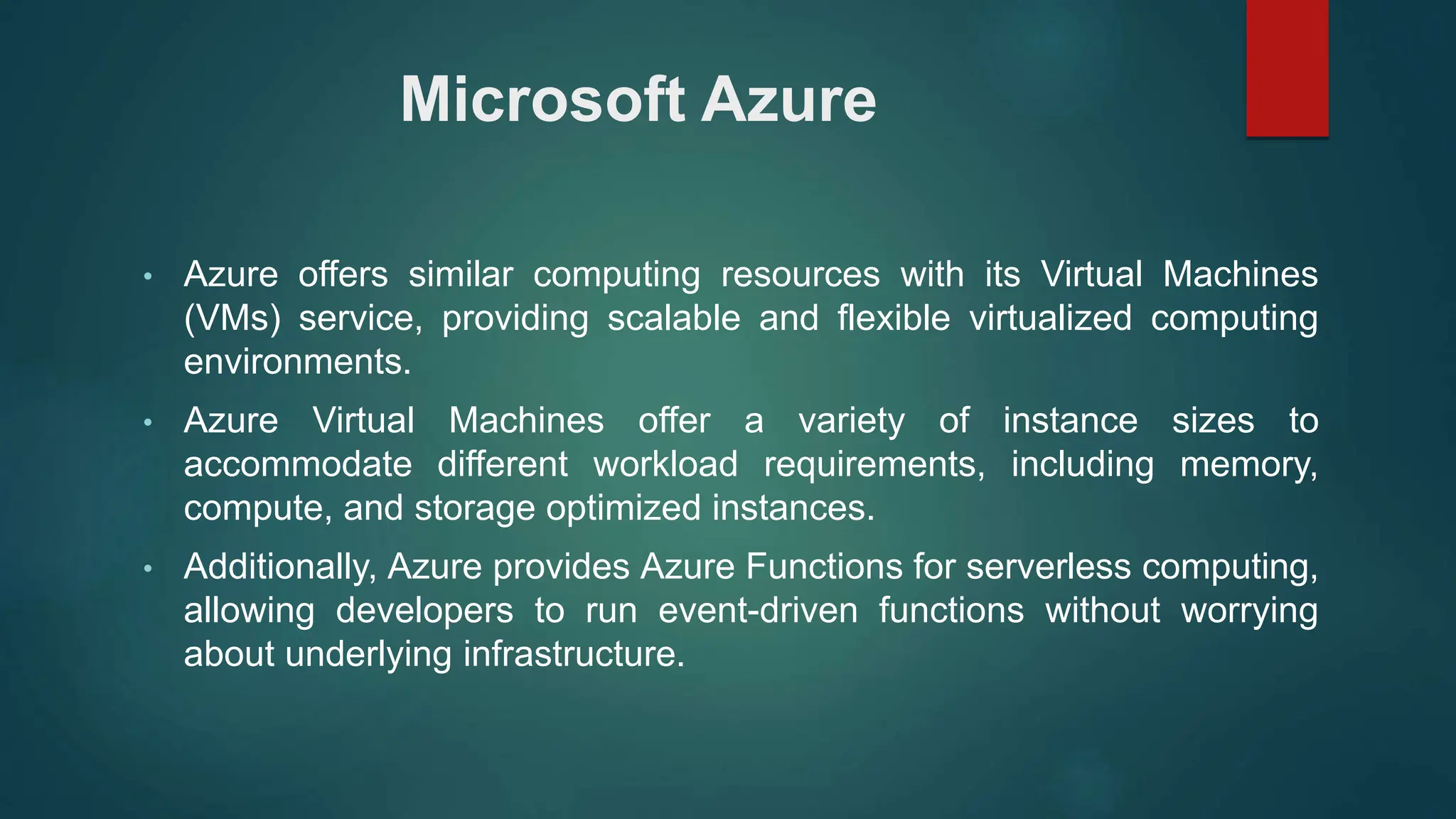 Microsoft Azure
• Azure offers similar computing resources with its Virtual Machines
(VMs) service, providing scalable and flexible virtualized computing
environments.
• Azure Virtual Machines offer a variety of instance sizes to
accommodate different workload requirements, including memory,
compute, and storage optimized instances.
• Additionally, Azure provides Azure Functions for serverless computing,
allowing developers to run event-driven functions without worrying
about underlying infrastructure.
 
