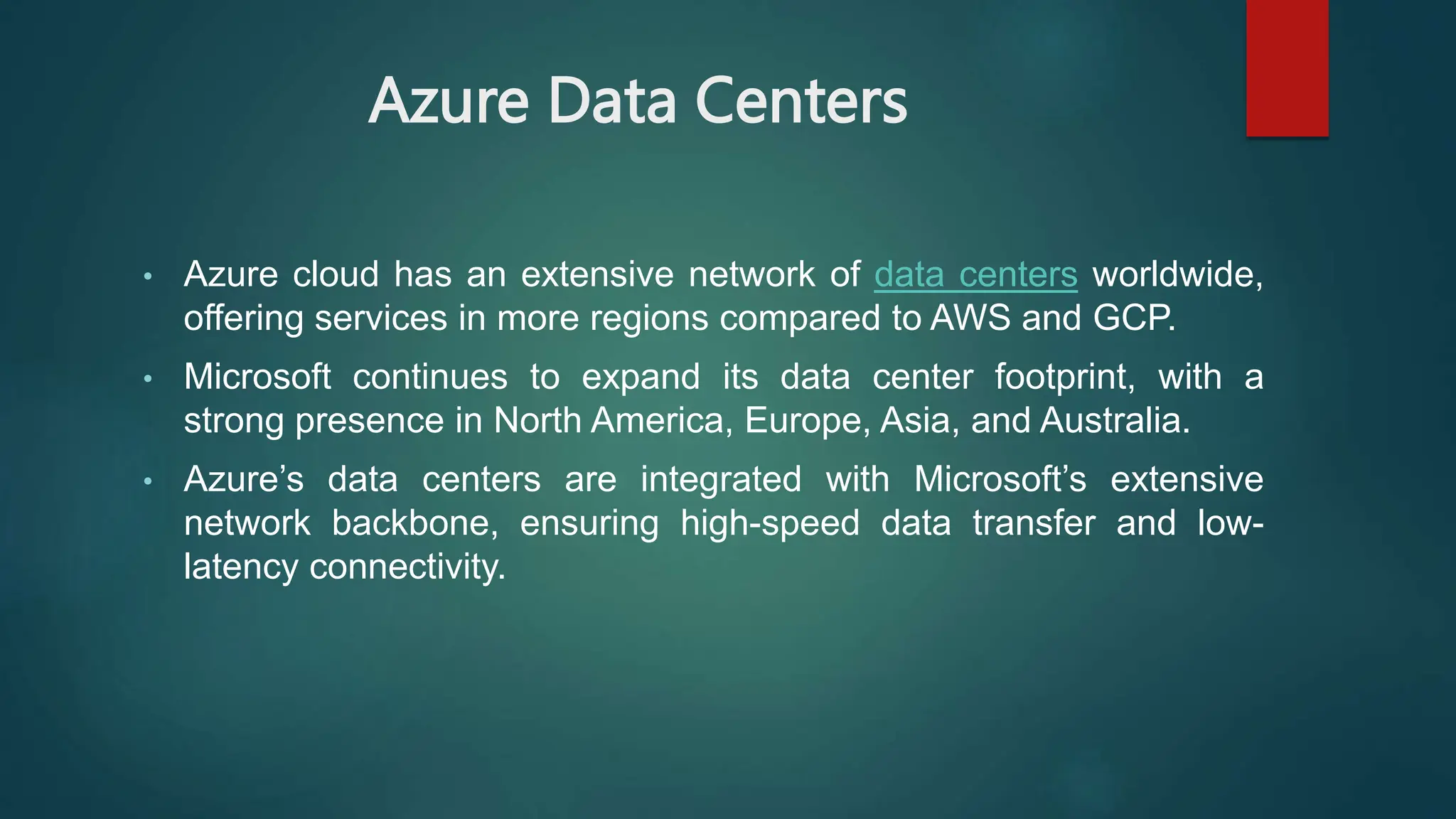 Azure Data Centers
• Azure cloud has an extensive network of data centers worldwide,
offering services in more regions compared to AWS and GCP.
• Microsoft continues to expand its data center footprint, with a
strong presence in North America, Europe, Asia, and Australia.
• Azure’s data centers are integrated with Microsoft’s extensive
network backbone, ensuring high-speed data transfer and low-
latency connectivity.
 