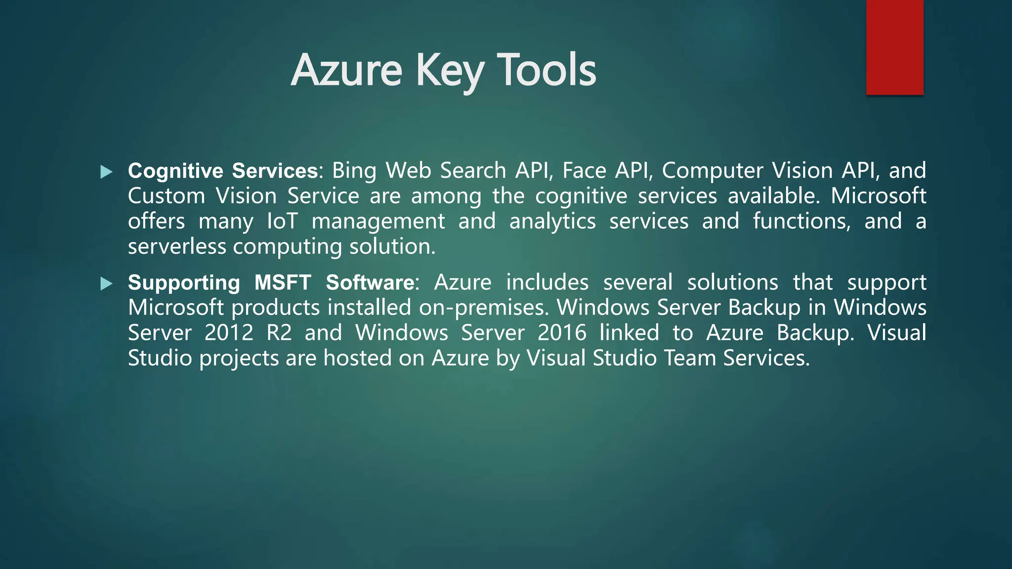 Azure Key Tools
 Cognitive Services: Bing Web Search API, Face API, Computer Vision API, and
Custom Vision Service are among the cognitive services available. Microsoft
offers many IoT management and analytics services and functions, and a
serverless computing solution.
 Supporting MSFT Software: Azure includes several solutions that support
Microsoft products installed on-premises. Windows Server Backup in Windows
Server 2012 R2 and Windows Server 2016 linked to Azure Backup. Visual
Studio projects are hosted on Azure by Visual Studio Team Services.
 