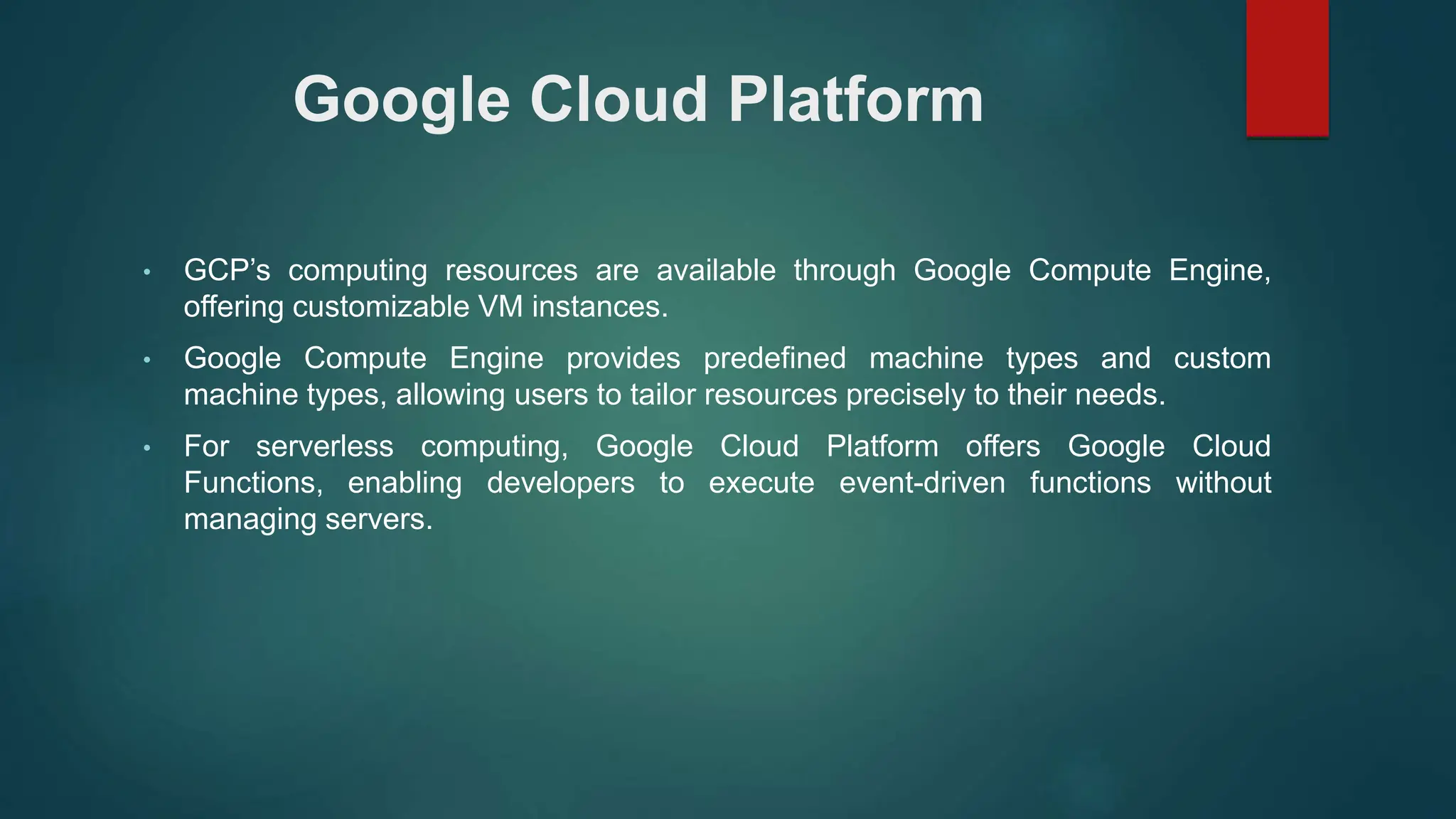Google Cloud Platform
• GCP’s computing resources are available through Google Compute Engine,
offering customizable VM instances.
• Google Compute Engine provides predefined machine types and custom
machine types, allowing users to tailor resources precisely to their needs.
• For serverless computing, Google Cloud Platform offers Google Cloud
Functions, enabling developers to execute event-driven functions without
managing servers.
 