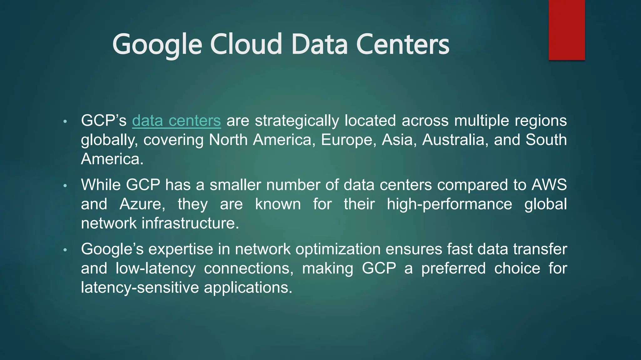 Google Cloud Data Centers
• GCP’s data centers are strategically located across multiple regions
globally, covering North America, Europe, Asia, Australia, and South
America.
• While GCP has a smaller number of data centers compared to AWS
and Azure, they are known for their high-performance global
network infrastructure.
• Google’s expertise in network optimization ensures fast data transfer
and low-latency connections, making GCP a preferred choice for
latency-sensitive applications.
 