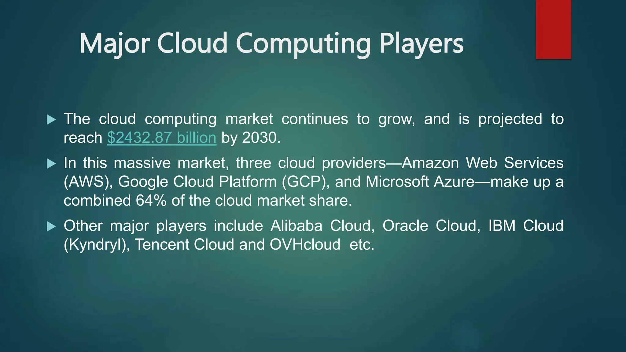 Major Cloud Computing Players
 The cloud computing market continues to grow, and is projected to
reach $2432.87 billion by 2030.
 In this massive market, three cloud providers—Amazon Web Services
(AWS), Google Cloud Platform (GCP), and Microsoft Azure—make up a
combined 64% of the cloud market share.
 Other major players include Alibaba Cloud, Oracle Cloud, IBM Cloud
(Kyndryl), Tencent Cloud and OVHcloud etc.
 