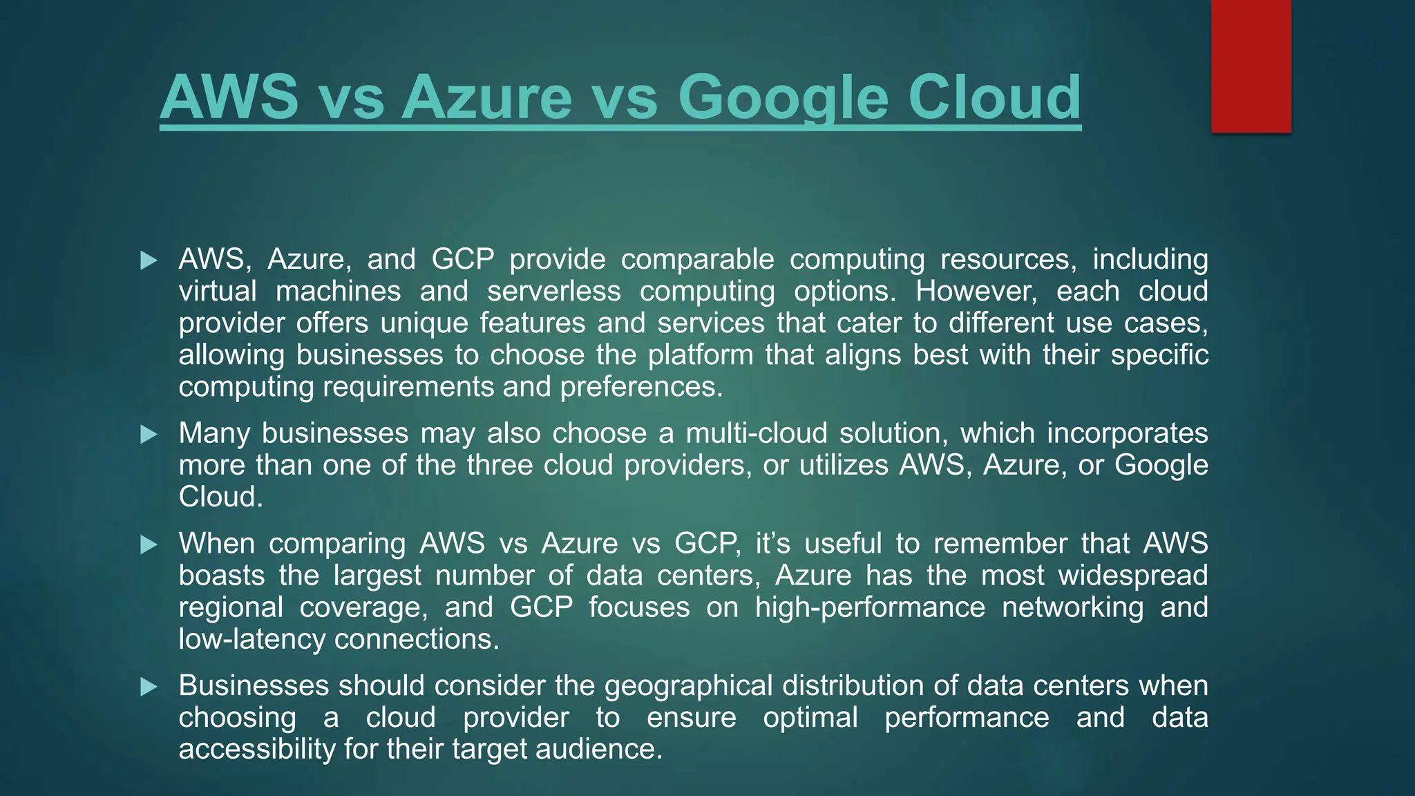 AWS vs Azure vs Google Cloud
 AWS, Azure, and GCP provide comparable computing resources, including
virtual machines and serverless computing options. However, each cloud
provider offers unique features and services that cater to different use cases,
allowing businesses to choose the platform that aligns best with their specific
computing requirements and preferences.
 Many businesses may also choose a multi-cloud solution, which incorporates
more than one of the three cloud providers, or utilizes AWS, Azure, or Google
Cloud.
 When comparing AWS vs Azure vs GCP, it’s useful to remember that AWS
boasts the largest number of data centers, Azure has the most widespread
regional coverage, and GCP focuses on high-performance networking and
low-latency connections.
 Businesses should consider the geographical distribution of data centers when
choosing a cloud provider to ensure optimal performance and data
accessibility for their target audience.
 