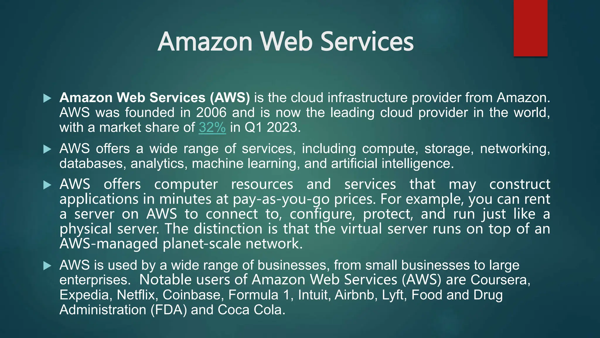 Amazon Web Services
 Amazon Web Services (AWS) is the cloud infrastructure provider from Amazon.
AWS was founded in 2006 and is now the leading cloud provider in the world,
with a market share of 32% in Q1 2023.
 AWS offers a wide range of services, including compute, storage, networking,
databases, analytics, machine learning, and artificial intelligence.
 AWS offers computer resources and services that may construct
applications in minutes at pay-as-you-go prices. For example, you can rent
a server on AWS to connect to, configure, protect, and run just like a
physical server. The distinction is that the virtual server runs on top of an
AWS-managed planet-scale network.
 AWS is used by a wide range of businesses, from small businesses to large
enterprises. Notable users of Amazon Web Services (AWS) are Coursera,
Expedia, Netflix, Coinbase, Formula 1, Intuit, Airbnb, Lyft, Food and Drug
Administration (FDA) and Coca Cola.
 